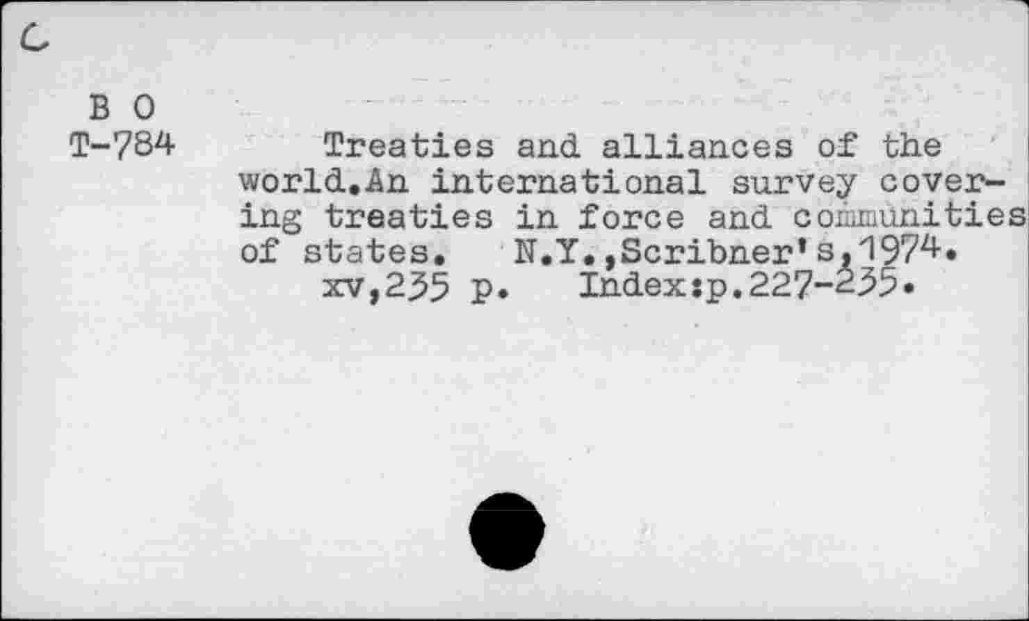 ﻿B 0 T-784
Treaties and alliances of the world.An international survey covering treaties in force and communities of states. N.Y.,Scribner’s,1974.
xv,235 p. Indexsp.227-235.